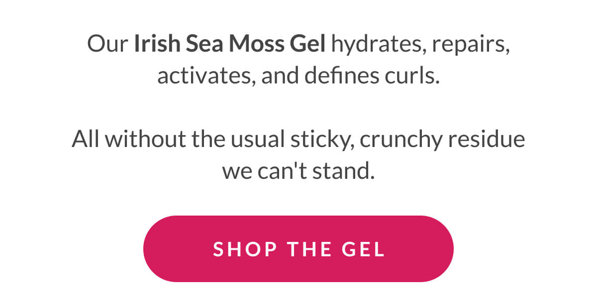 Our Irish Sea Moss Gel hydrates, repairs, activates, and defines curls.  All without the usual sticky, crunchy residue we can't stand.